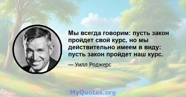 Мы всегда говорим: пусть закон пройдет свой курс, но мы действительно имеем в виду: пусть закон пройдет наш курс.