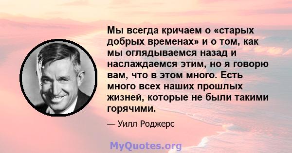 Мы всегда кричаем о «старых добрых временах» и о том, как мы оглядываемся назад и наслаждаемся этим, но я говорю вам, что в этом много. Есть много всех наших прошлых жизней, которые не были такими горячими.