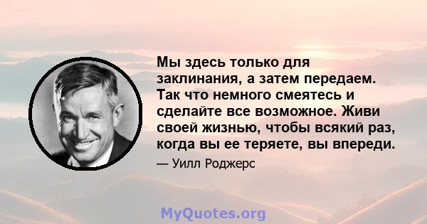 Мы здесь только для заклинания, а затем передаем. Так что немного смеятесь и сделайте все возможное. Живи своей жизнью, чтобы всякий раз, когда вы ее теряете, вы впереди.