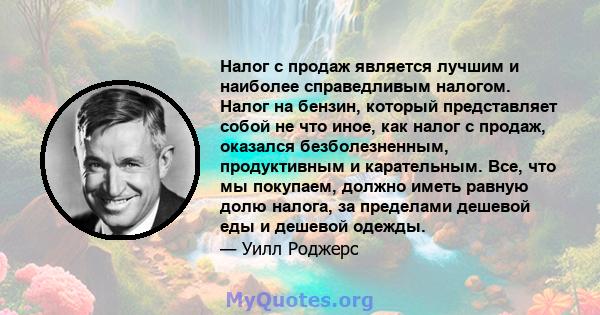 Налог с продаж является лучшим и наиболее справедливым налогом. Налог на бензин, который представляет собой не что иное, как налог с продаж, оказался безболезненным, продуктивным и карательным. Все, что мы покупаем,