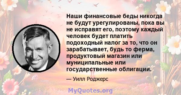 Наши финансовые беды никогда не будут урегулированы, пока вы не исправят его, поэтому каждый человек будет платить подоходный налог за то, что он зарабатывает, будь то ферма, продуктовый магазин или муниципальные или