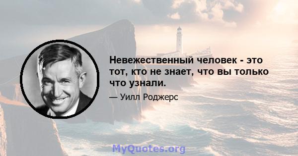 Невежественный человек - это тот, кто не знает, что вы только что узнали.