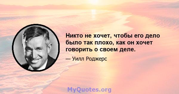 Никто не хочет, чтобы его дело было так плохо, как он хочет говорить о своем деле.