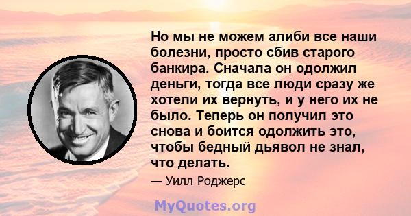 Но мы не можем алиби все наши болезни, просто сбив старого банкира. Сначала он одолжил деньги, тогда все люди сразу же хотели их вернуть, и у него их не было. Теперь он получил это снова и боится одолжить это, чтобы