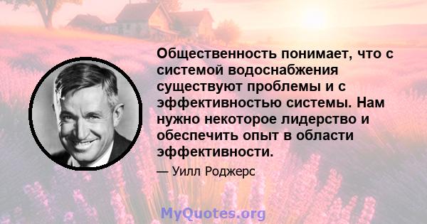 Общественность понимает, что с системой водоснабжения существуют проблемы и с эффективностью системы. Нам нужно некоторое лидерство и обеспечить опыт в области эффективности.