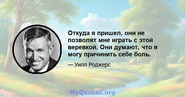 Откуда я пришел, они не позволят мне играть с этой веревкой. Они думают, что я могу причинить себе боль.