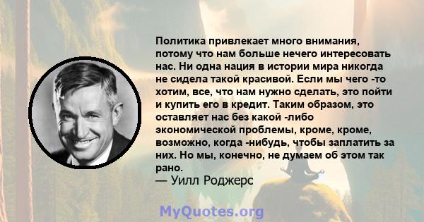 Политика привлекает много внимания, потому что нам больше нечего интересовать нас. Ни одна нация в истории мира никогда не сидела такой красивой. Если мы чего -то хотим, все, что нам нужно сделать, это пойти и купить