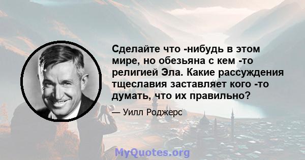 Сделайте что -нибудь в этом мире, но обезьяна с кем -то религией Эла. Какие рассуждения тщеславия заставляет кого -то думать, что их правильно?