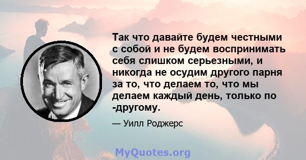 Так что давайте будем честными с собой и не будем воспринимать себя слишком серьезными, и никогда не осудим другого парня за то, что делаем то, что мы делаем каждый день, только по -другому.