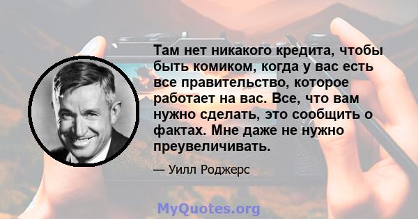 Там нет никакого кредита, чтобы быть комиком, когда у вас есть все правительство, которое работает на вас. Все, что вам нужно сделать, это сообщить о фактах. Мне даже не нужно преувеличивать.