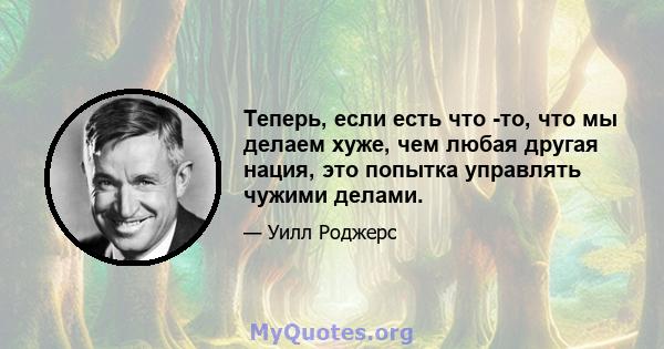 Теперь, если есть что -то, что мы делаем хуже, чем любая другая нация, это попытка управлять чужими делами.