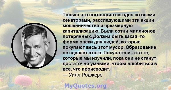 Только что поговорил сегодня со всеми сенаторами, расследующими эти акции мошенничества и чрезмерную капитализацию. Были сотни миллионов потерянных. Должна быть какая -то форма опеки для людей, которые покупают весь