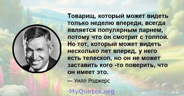 Товарищ, который может видеть только неделю впереди, всегда является популярным парнем, потому что он смотрит с толпой. Но тот, который может видеть несколько лет вперед, у него есть телескоп, но он не может заставить