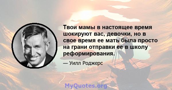 Твои мамы в настоящее время шокируют вас, девочки, но в свое время ее мать была просто на грани отправки ее в школу реформирования.