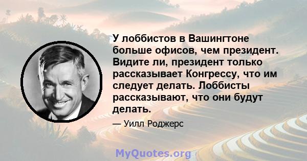 У лоббистов в Вашингтоне больше офисов, чем президент. Видите ли, президент только рассказывает Конгрессу, что им следует делать. Лоббисты рассказывают, что они будут делать.