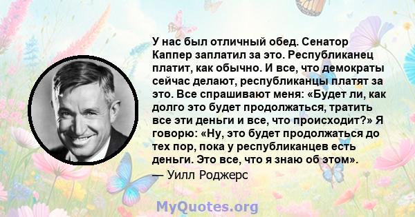 У нас был отличный обед. Сенатор Каппер заплатил за это. Республиканец платит, как обычно. И все, что демократы сейчас делают, республиканцы платят за это. Все спрашивают меня: «Будет ли, как долго это будет