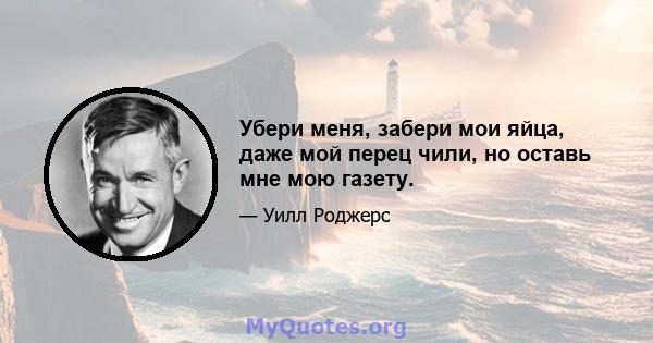 Убери меня, забери мои яйца, даже мой перец чили, но оставь мне мою газету.