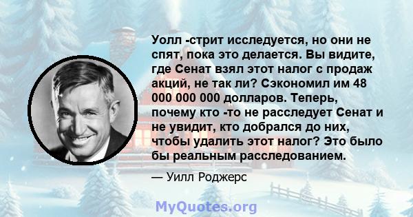 Уолл -стрит исследуется, но они не спят, пока это делается. Вы видите, где Сенат взял этот налог с продаж акций, не так ли? Сэкономил им 48 000 000 000 долларов. Теперь, почему кто -то не расследует Сенат и не увидит,