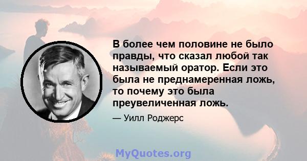 В более чем половине не было правды, что сказал любой так называемый оратор. Если это была не преднамеренная ложь, то почему это была преувеличенная ложь.