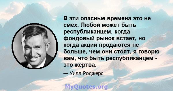 В эти опасные времена это не смех. Любой может быть республиканцем, когда фондовый рынок встает, но когда акции продаются не больше, чем они стоят, я говорю вам, что быть республиканцем - это жертва.