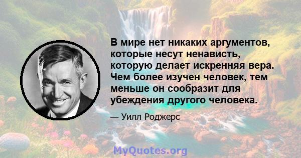 В мире нет никаких аргументов, которые несут ненависть, которую делает искренняя вера. Чем более изучен человек, тем меньше он сообразит для убеждения другого человека.