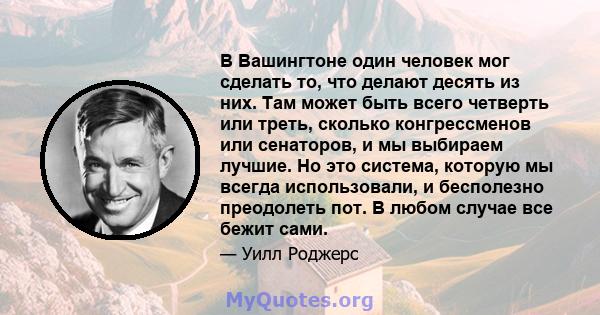 В Вашингтоне один человек мог сделать то, что делают десять из них. Там может быть всего четверть или треть, сколько конгрессменов или сенаторов, и мы выбираем лучшие. Но это система, которую мы всегда использовали, и