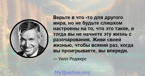 Верьте в что -то для другого мира, но не будьте слишком настроены на то, что это такое, и тогда вы не начнете эту жизнь с разочарования. Живи своей жизнью, чтобы всякий раз, когда вы проигрываете, вы впереди.