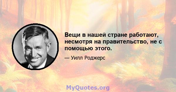 Вещи в нашей стране работают, несмотря на правительство, не с помощью этого.