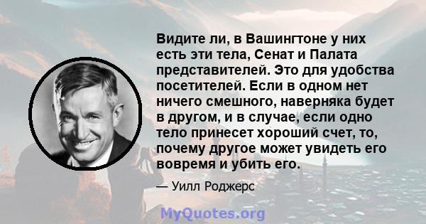 Видите ли, в Вашингтоне у них есть эти тела, Сенат и Палата представителей. Это для удобства посетителей. Если в одном нет ничего смешного, наверняка будет в другом, и в случае, если одно тело принесет хороший счет, то, 