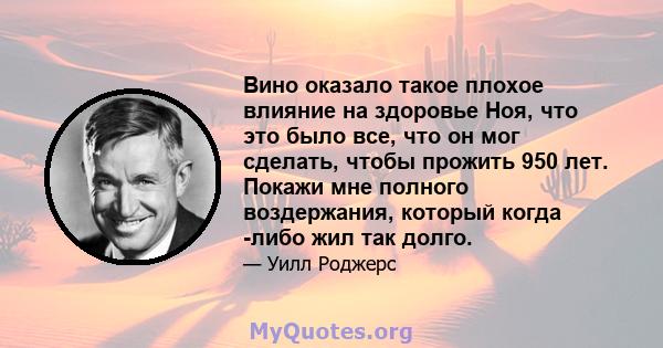 Вино оказало такое плохое влияние на здоровье Ноя, что это было все, что он мог сделать, чтобы прожить 950 лет. Покажи мне полного воздержания, который когда -либо жил так долго.