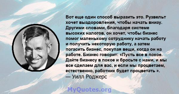 Вот еще один способ выразить это. Рузвельт хочет выздоровления, чтобы начать внизу. Другими словами, благодаря системе высоких налогов, он хочет, чтобы бизнес помог маленькому сотруднику начать работу и получить