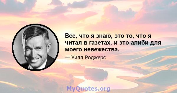 Все, что я знаю, это то, что я читал в газетах, и это алиби для моего невежества.