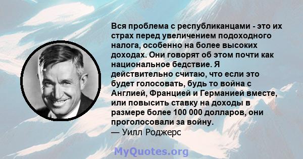 Вся проблема с республиканцами - это их страх перед увеличением подоходного налога, особенно на более высоких доходах. Они говорят об этом почти как национальное бедствие. Я действительно считаю, что если это будет