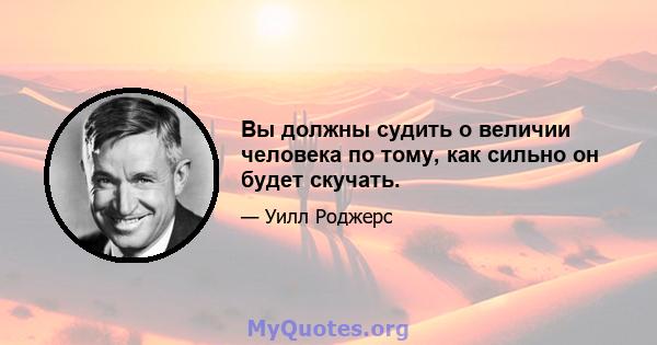 Вы должны судить о величии человека по тому, как сильно он будет скучать.