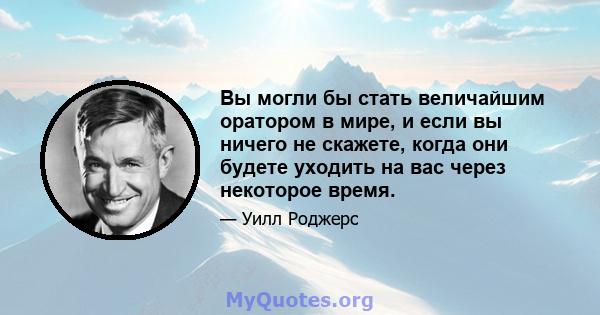 Вы могли бы стать величайшим оратором в мире, и если вы ничего не скажете, когда они будете уходить на вас через некоторое время.