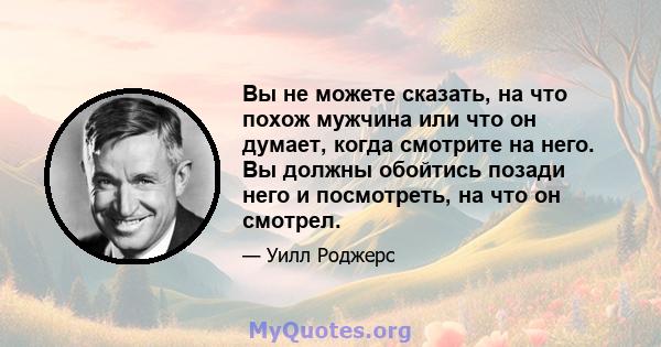 Вы не можете сказать, на что похож мужчина или что он думает, когда смотрите на него. Вы должны обойтись позади него и посмотреть, на что он смотрел.