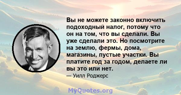 Вы не можете законно включить подоходный налог, потому что он на том, что вы сделали. Вы уже сделали это. Но посмотрите на землю, фермы, дома, магазины, пустые участки. Вы платите год за годом, делаете ли вы это или нет.