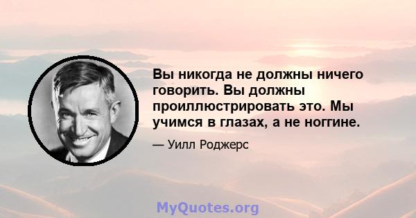 Вы никогда не должны ничего говорить. Вы должны проиллюстрировать это. Мы учимся в глазах, а не ноггине.