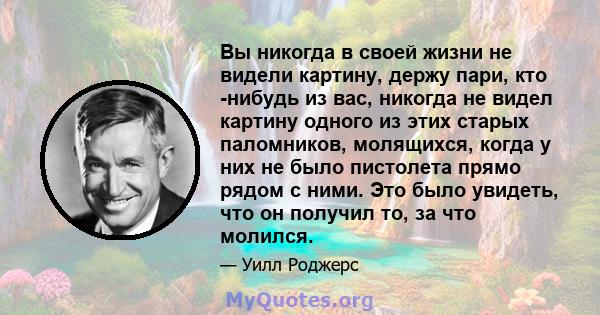 Вы никогда в своей жизни не видели картину, держу пари, кто -нибудь из вас, никогда не видел картину одного из этих старых паломников, молящихся, когда у них не было пистолета прямо рядом с ними. Это было увидеть, что