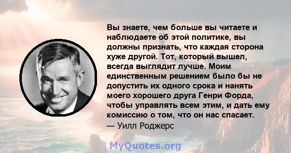 Вы знаете, чем больше вы читаете и наблюдаете об этой политике, вы должны признать, что каждая сторона хуже другой. Тот, который вышел, всегда выглядит лучше. Моим единственным решением было бы не допустить их одного