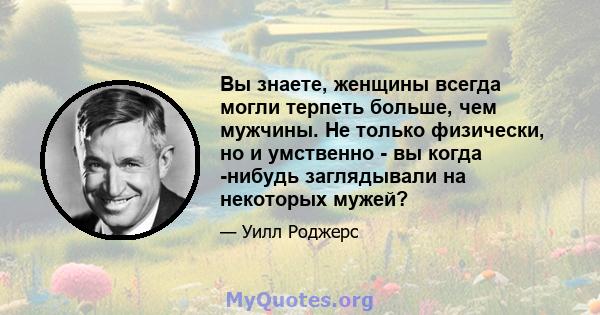 Вы знаете, женщины всегда могли терпеть больше, чем мужчины. Не только физически, но и умственно - вы когда -нибудь заглядывали на некоторых мужей?