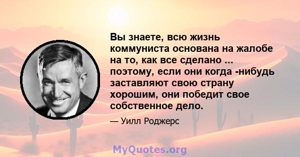 Вы знаете, всю жизнь коммуниста основана на жалобе на то, как все сделано ... поэтому, если они когда -нибудь заставляют свою страну хорошим, они победит свое собственное дело.