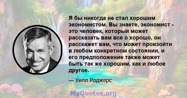 Я бы никогда не стал хорошим экономистом. Вы знаете, экономист - это человек, который может рассказать вам все о хорошо, он расскажет вам, что может произойти в любом конкретном состоянии, и его предположение также