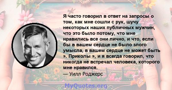 Я часто говорил в ответ на запросы о том, как мне сошли с рук, шучу некоторых наших публичных мужчин, что это было потому, что мне нравились все они лично, и что, если бы в вашем сердце не было злого умысла, в вашем