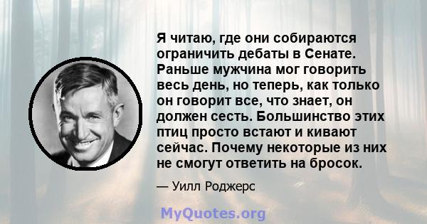 Я читаю, где они собираются ограничить дебаты в Сенате. Раньше мужчина мог говорить весь день, но теперь, как только он говорит все, что знает, он должен сесть. Большинство этих птиц просто встают и кивают сейчас.