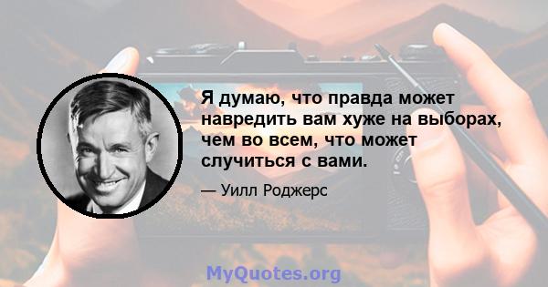 Я думаю, что правда может навредить вам хуже на выборах, чем во всем, что может случиться с вами.