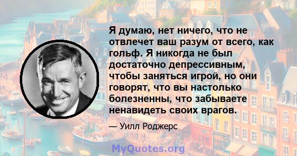 Я думаю, нет ничего, что не отвлечет ваш разум от всего, как гольф. Я никогда не был достаточно депрессивным, чтобы заняться игрой, но они говорят, что вы настолько болезненны, что забываете ненавидеть своих врагов.