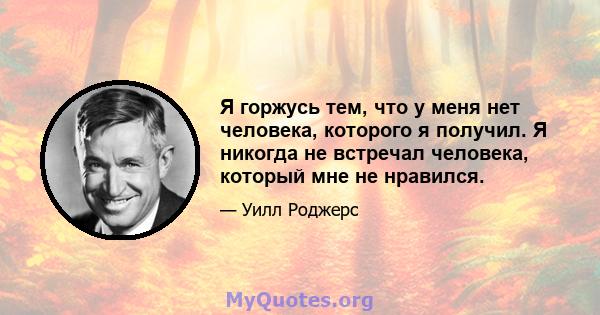 Я горжусь тем, что у меня нет человека, которого я получил. Я никогда не встречал человека, который мне не нравился.