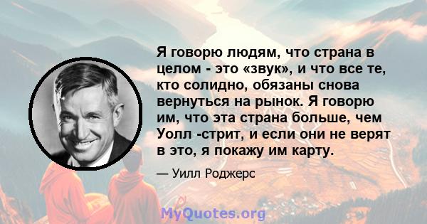 Я говорю людям, что страна в целом - это «звук», и что все те, кто солидно, обязаны снова вернуться на рынок. Я говорю им, что эта страна больше, чем Уолл -стрит, и если они не верят в это, я покажу им карту.