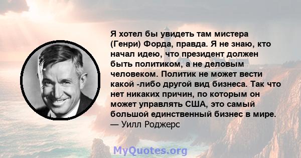 Я хотел бы увидеть там мистера (Генри) Форда, правда. Я не знаю, кто начал идею, что президент должен быть политиком, а не деловым человеком. Политик не может вести какой -либо другой вид бизнеса. Так что нет никаких